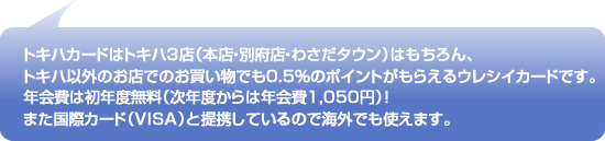 トキハカードはトキハ３店（本店・別府店・わさだタウン）はもちろん、トキハ以外のお店でのお買い物でも0.5％のポイントがもらえるウレシイカードです。
年会費は初年度無料（次年度からは年会費1,050円）！また国際カード（VISA）と提携しているので海外でも使えます。