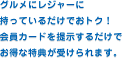 グルメにレジャーに持っているだけでおトク！会員カードを提示するだけでお得な特典が受けられます。