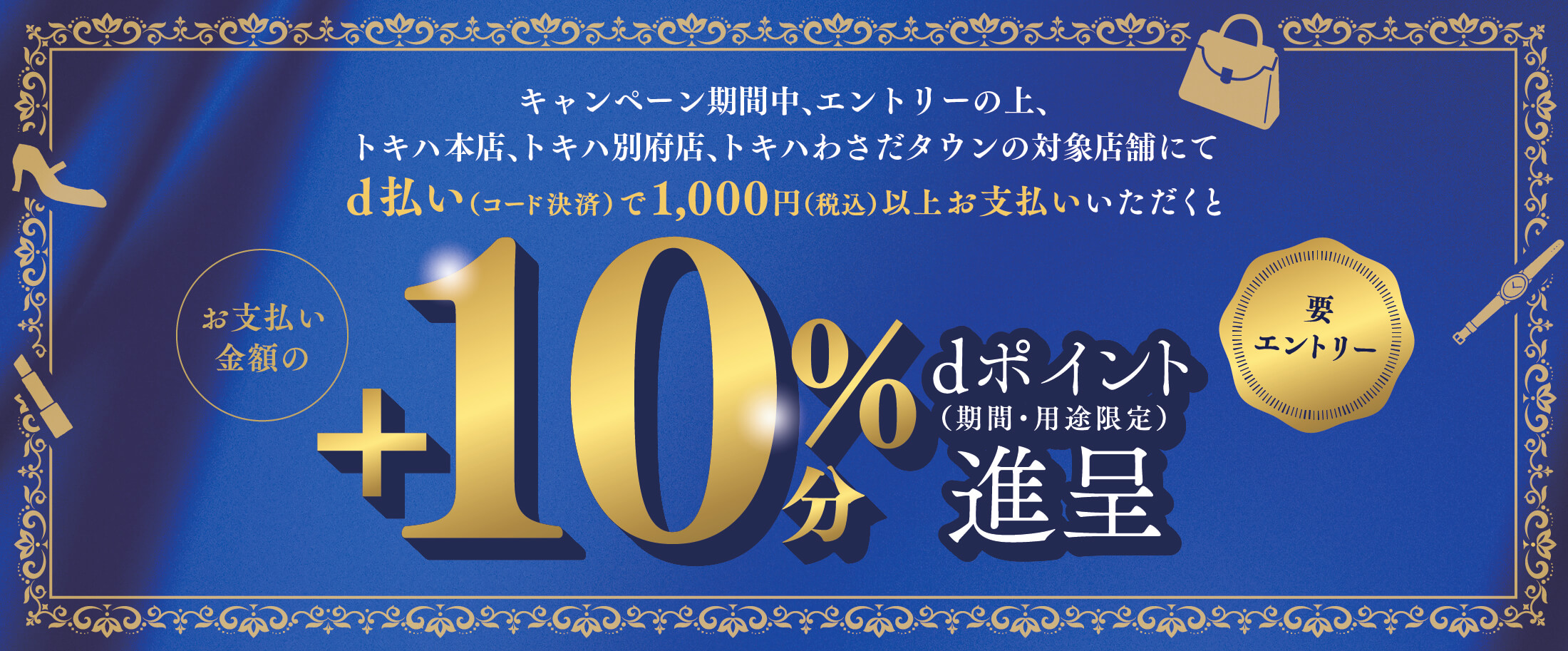 キャンペーン期間中、エントリーの上、トキハ本店、トキハ別府店、トキハわさだタウンの対象店舗にてd払い（コード決済）で1,000円（税込）以上お支払いされたお客さまに対して、お支払い金額の＋10％分のポイント（期間・用途限定）を進呈いたします。