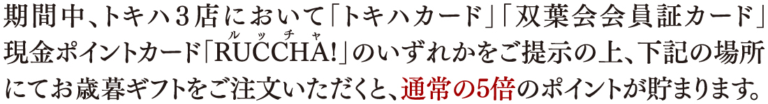 期間中、トキハ3点において「トキハカード」「双葉会会員証カード」現金ポイントカード「RUCCHA!」のいずれかをご提示の上、下記の場所にてお歳暮ギフトをご注文いただくと、通常の5倍のポイントが貯まります。